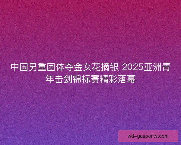 中国男重团体夺金女花摘银 2025亚洲青年击剑锦标赛精彩落幕