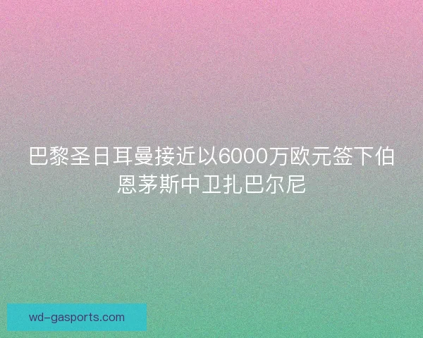 巴黎圣日耳曼接近以6000万欧元签下伯恩茅斯中卫扎巴尔尼