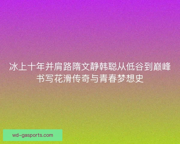 冰上十年并肩路隋文静韩聪从低谷到巅峰书写花滑传奇与青春梦想史