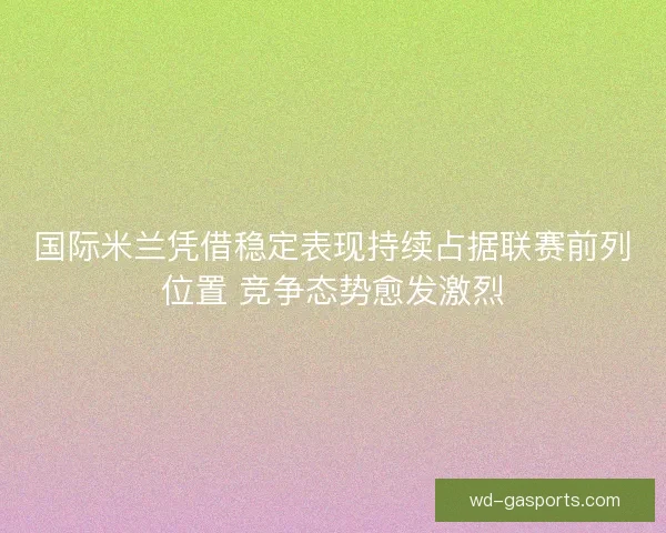 国际米兰凭借稳定表现持续占据联赛前列位置 竞争态势愈发激烈