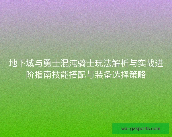 地下城与勇士混沌骑士玩法解析与实战进阶指南技能搭配与装备选择策略